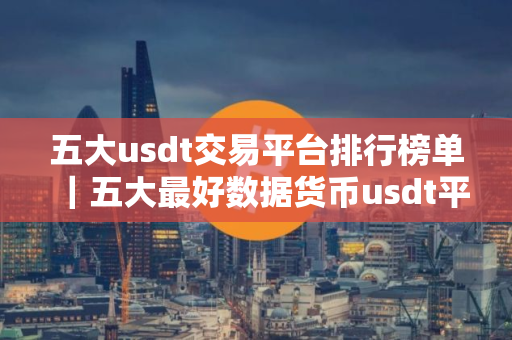 五大usdt交易平台排行榜单｜五大最好数据货币usdt平台的前十名