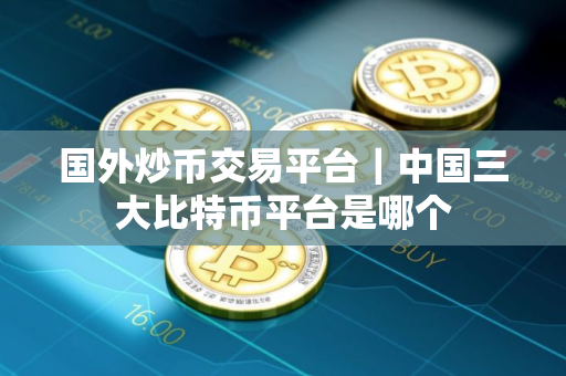 国外炒币交易平台｜中国三大比特币平台是哪个