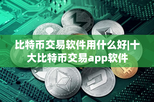 比特币交易软件用什么好|十大比特币交易app软件
