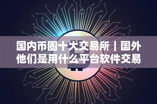 国内币圈十大交易所｜国外他们是用什么平台软件交易虚拟货币的？