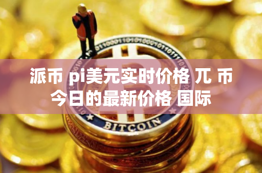 派币 pi美元实时价格 兀 币今日的最新价格 国际