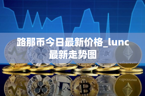 路那币今日最新价格_lunc最新走势图