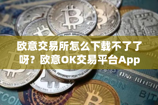 欧意交易所怎么下载不了了呀？欧意OK交易平台App下载教程