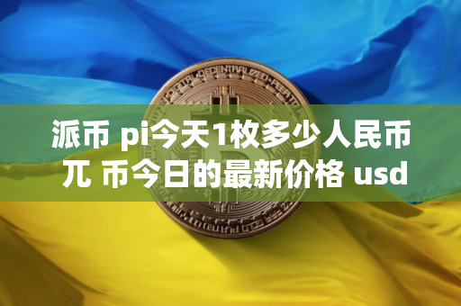 派币 pi今天1枚多少人民币 兀 币今日的最新价格 usdt
