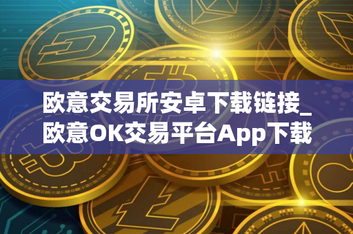 欧意交易所安卓下载链接_欧意OK交易平台App下载教程