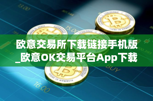 欧意交易所下载链接手机版_欧意OK交易平台App下载教程