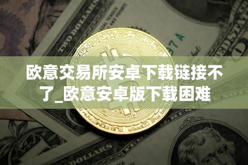 欧意交易所安卓下载链接不了_欧意安卓版下载困难