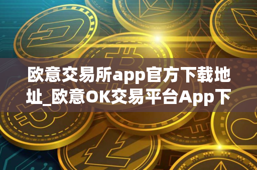 欧意交易所app官方下载地址_欧意OK交易平台App下载教程