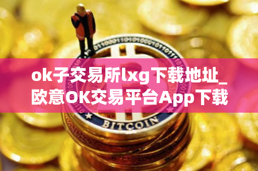 ok子交易所lxg下载地址_欧意OK交易平台App下载教程