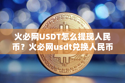 火必网USDT怎么提现人民币？火必网usdt兑换人民币教程