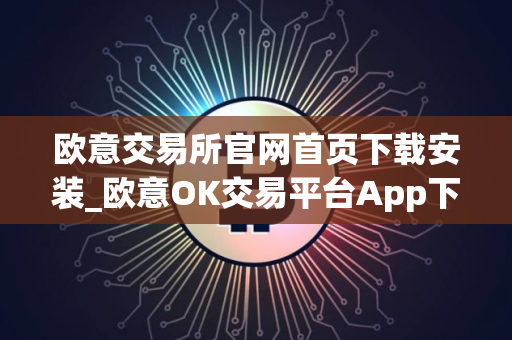 欧意交易所官网首页下载安装_欧意OK交易平台App下载教程