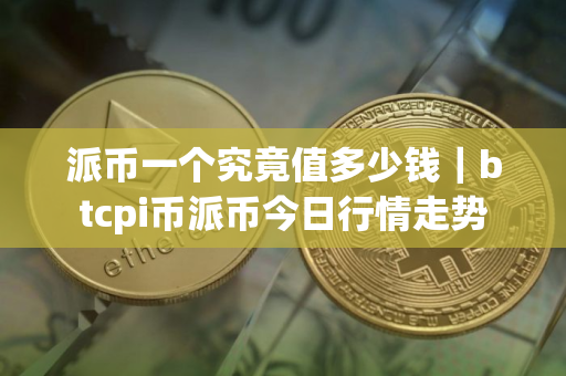 派币一个究竟值多少钱｜btcpi币派币今日行情走势