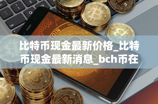 比特币现金最新价格_比特币现金最新消息_bch币在哪个 交易平台_20251229-比特号