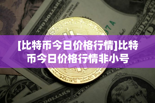 [比特币今日价格行情]比特币今日价格行情非小号