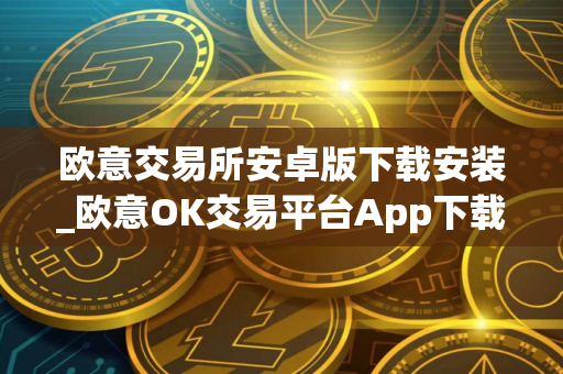 欧意交易所安卓版下载安装_欧意OK交易平台App下载教程