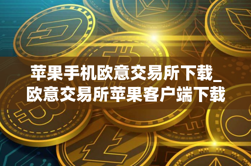 苹果手机欧意交易所下载_欧意交易所苹果客户端下载指南