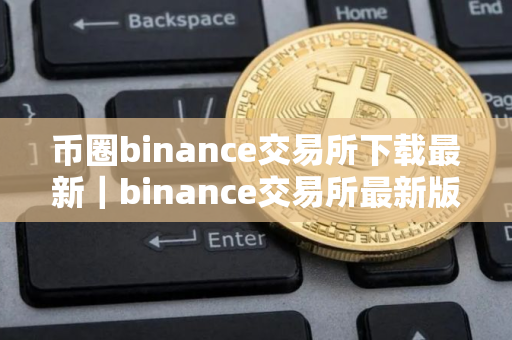 币圈binance交易所下载最新｜binance交易所最新版下载指南