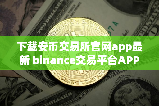 下载安币交易所官网app最新 binance交易平台APP下载指南