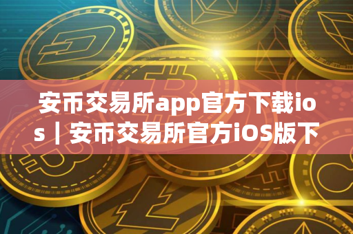 安币交易所app官方下载ios｜安币交易所官方iOS版下载及安装指南