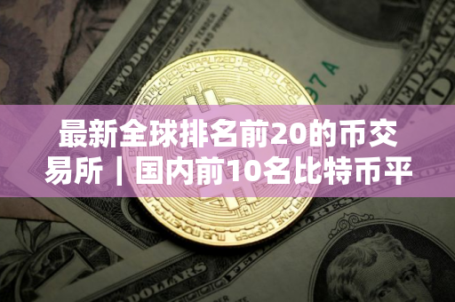 最新全球排名前20的币交易所｜国内前10名比特币平台排行榜