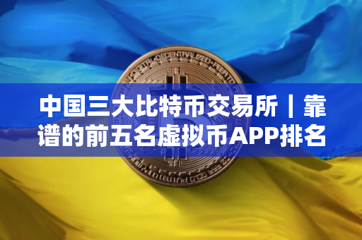 中国三大比特币交易所｜靠谱的前五名虚拟币APP排名盘点