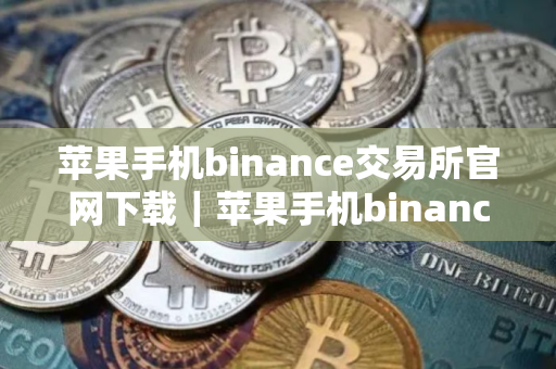 苹果手机binance交易所官网下载｜苹果手机binance交易所官方下载及安装指南