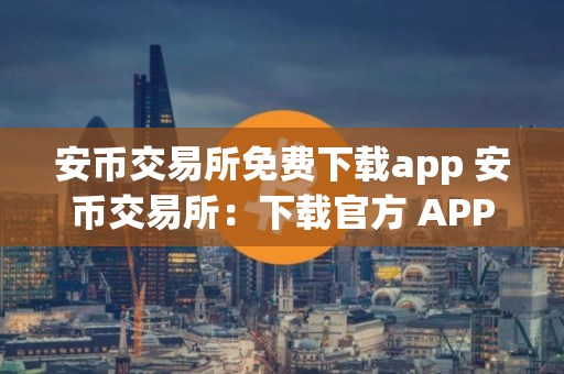 安币交易所免费下载app 安币交易所：下载官方 APP，轻松交易数字资产