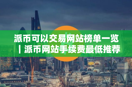 派币可以交易网站榜单一览｜派币网站手续费最低推荐