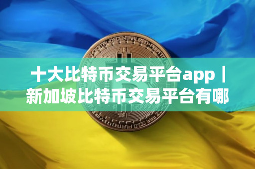 十大比特币交易平台app｜新加坡比特币交易平台有哪些？