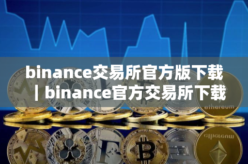 binance交易所官方版下载｜binance官方交易所下载：安全可靠的数字资产平台