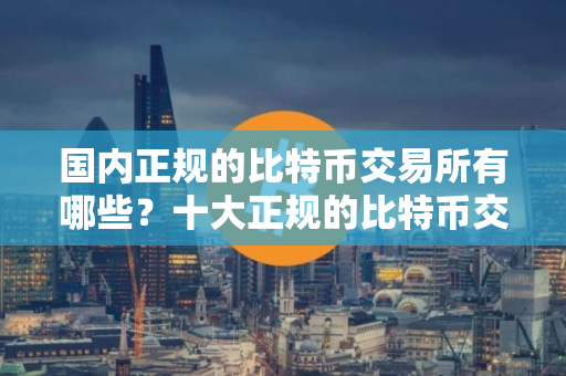 国内正规的比特币交易所有哪些？十大正规的比特币交易所排名