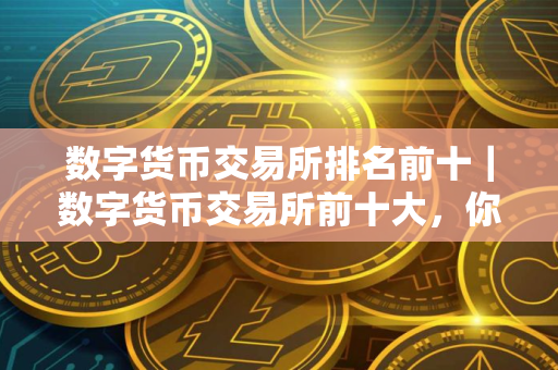 数字货币交易所排名前十｜数字货币交易所前十大，你知道有哪些？