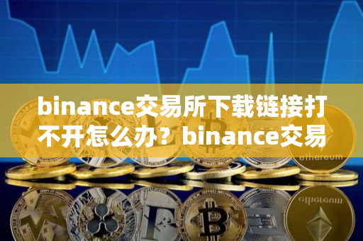 binance交易所下载链接打不开怎么办？binance交易所下载链接访问异常处理指南