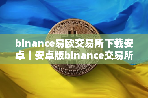 binance易欧交易所下载安卓｜安卓版binance交易所APP下载指南