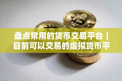 盘点常用的货币交易平台｜目前可以交易的虚拟货币平台