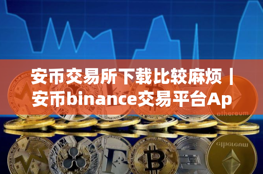 安币交易所下载比较麻烦｜安币binance交易平台App下载教程
