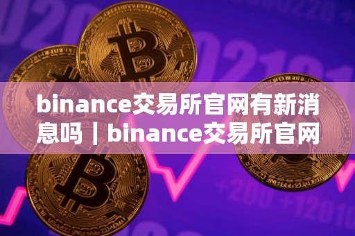 binance交易所官网有新消息吗｜binance交易所官网更新动态