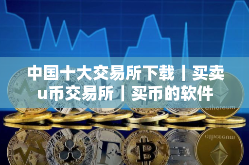 中国十大交易所下载｜买卖u币交易所｜买币的软件