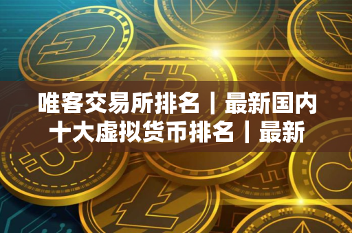 唯客交易所排名｜最新国内十大虚拟货币排名｜最新