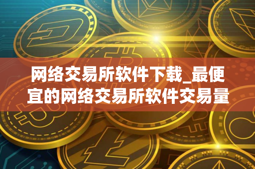 网络交易所软件下载_最便宜的网络交易所软件交易量排名 网络交易所软件下载_最便宜的网络交易所软件交易量排名