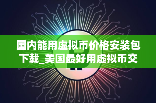 国内能用虚拟币价格安装包下载_美国最好用虚拟币交易所排行榜 国内能用虚拟币价格安装包下载_美国最好用虚拟币交易所排行榜