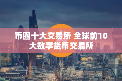 币圈十大交易所 全球前10大数字货币交易所