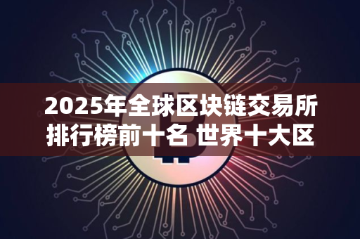 2025年全球区块链交易所排行榜前十名 世界十大区块链交易所排名