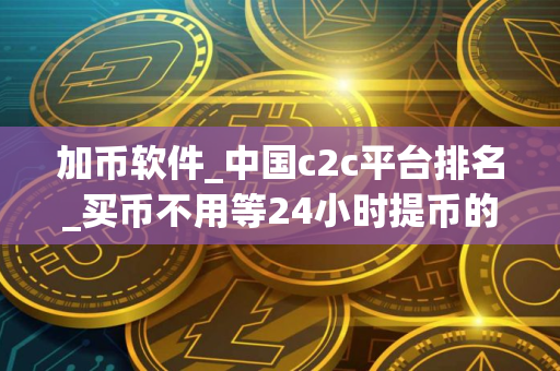加币软件_中国c2c平台排名_买币不用等24小时提币的平台