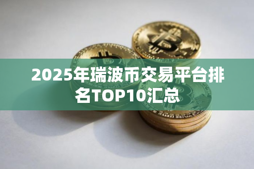 2025年瑞波币交易平台排名TOP10汇总