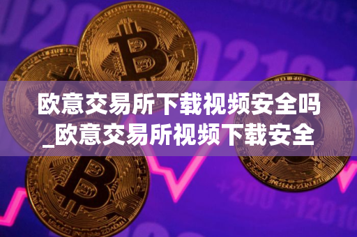 欧意交易所下载视频安全吗_欧意交易所视频下载安全指南