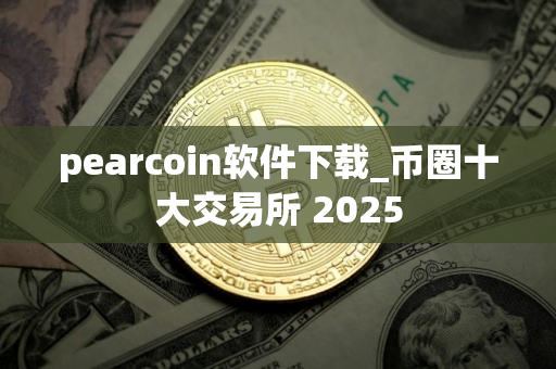pearcoin软件下载_币圈十大交易所 2025