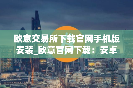 欧意交易所下载官网手机版安装_欧意官网下载：安卓iOS手机版