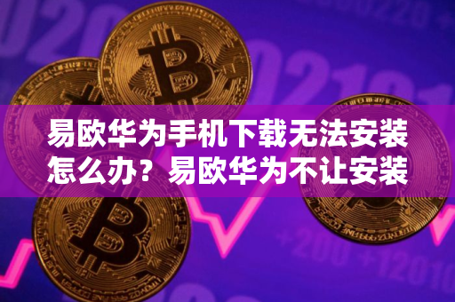易欧华为手机下载无法安装怎么办？易欧华为不让安装详解