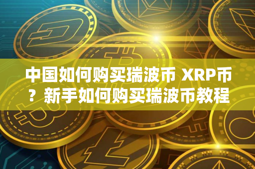 中国如何购买瑞波币 XRP币?新手如何购买瑞波币教程 中国如何购买瑞波币 XRP币?新手如何购买瑞波币教程